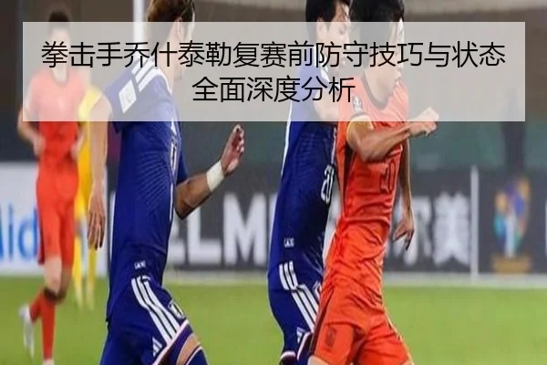 拳击手乔什泰勒复赛前防守技巧与状态全面深度分析